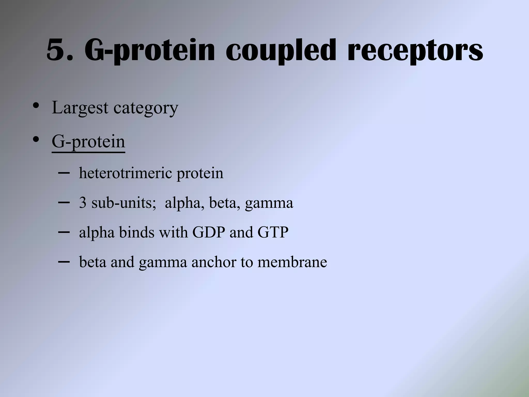 5. G-protein coupled receptors
• Largest category
• G-protein
– heterotrimeric protein
– 3 sub-units; alpha, beta, gamma
– alpha binds with GDP and GTP
– beta and gamma anchor to membrane
 