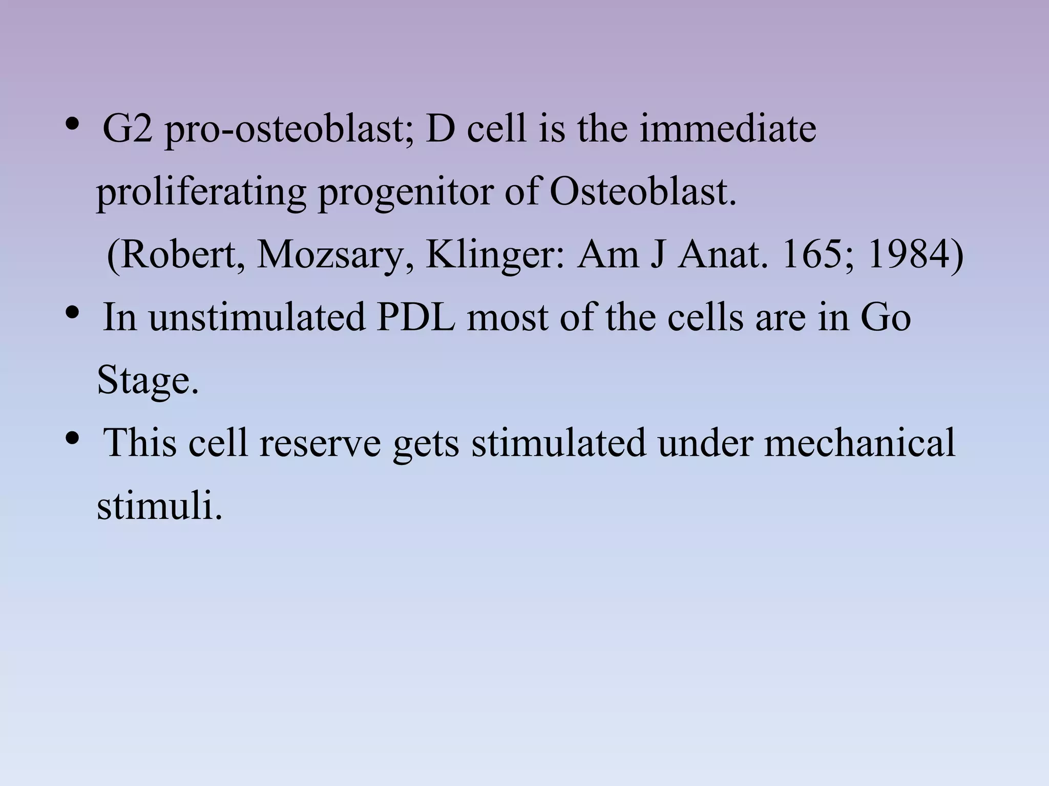 • G2 pro-osteoblast; D cell is the immediate
proliferating progenitor of Osteoblast.
(Robert, Mozsary, Klinger: Am J Anat. 165; 1984)
• In unstimulated PDL most of the cells are in Go
Stage.
• This cell reserve gets stimulated under mechanical
stimuli.
 