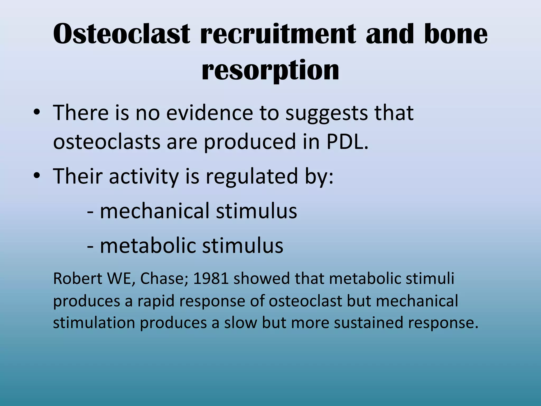 Osteoclast recruitment and bone
resorption
• There is no evidence to suggests that
osteoclasts are produced in PDL.
• Their activity is regulated by:
- mechanical stimulus
- metabolic stimulus
Robert WE, Chase; 1981 showed that metabolic stimuli
produces a rapid response of osteoclast but mechanical
stimulation produces a slow but more sustained response.
 