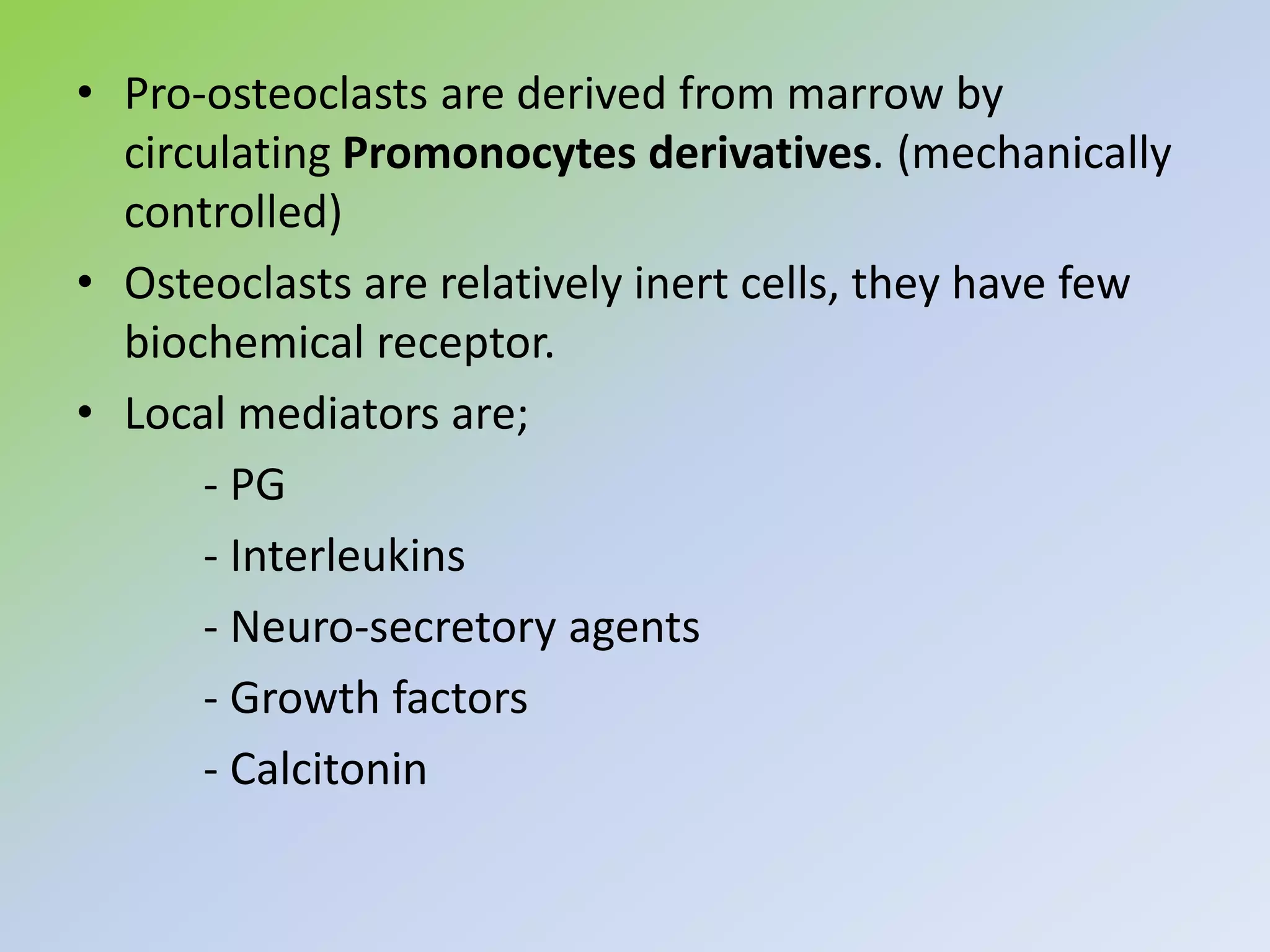 • Pro-osteoclasts are derived from marrow by
circulating Promonocytes derivatives. (mechanically
controlled)
• Osteoclasts are relatively inert cells, they have few
biochemical receptor.
• Local mediators are;
- PG
- Interleukins
- Neuro-secretory agents
- Growth factors
- Calcitonin
 