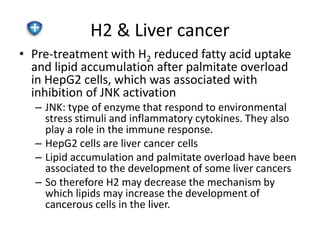 H2 & Liver cancer 
• Pre-treatment with H2 reduced fatty acid uptake 
and lipid accumulation after palmitate overload 
in HepG2 cells, which was associated with 
inhibition of JNK activation 
– JNK: type of enzyme that respond to environmental 
stress stimuli and inflammatory cytokines. They also 
play a role in the immune response. 
– HepG2 cells are liver cancer cells 
– Lipid accumulation and palmitate overload have been 
associated to the development of some liver cancers 
– So therefore H2 may decrease the mechanism by 
which lipids may increase the development of 
cancerous cells in the liver. 
 