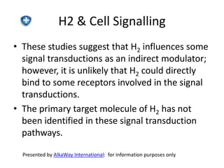 H2 & Cell Signalling 
• These studies suggest that H2 influences some 
signal transductions as an indirect modulator; 
however, it is unlikely that H2 could directly 
bind to some receptors involved in the signal 
transductions. 
• The primary target molecule of H2 has not 
been identified in these signal transduction 
pathways. 
Presented by AlkaWay International: for information purposes only 
