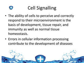 Cell Signalling 
• The ability of cells to perceive and correctly 
respond to their microenvironment is the 
basis of development, tissue repair, and 
immunity as well as normal tissue 
homeostasis. 
• Errors in cellular information processing 
contribute to the development of diseases 
such as cancer, autoimmunity, and diabetes. 
 