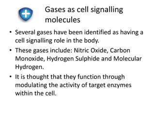 Gases as cell signalling 
molecules 
• Several gases have been identified as having a 
cell signalling role in the body. 
• These gases include: Nitric Oxide, Carbon 
Monoxide, Hydrogen Sulphide and Molecular 
Hydrogen. 
• It is thought that they function through 
modulating the activity of target enzymes 
within the cell. 
 