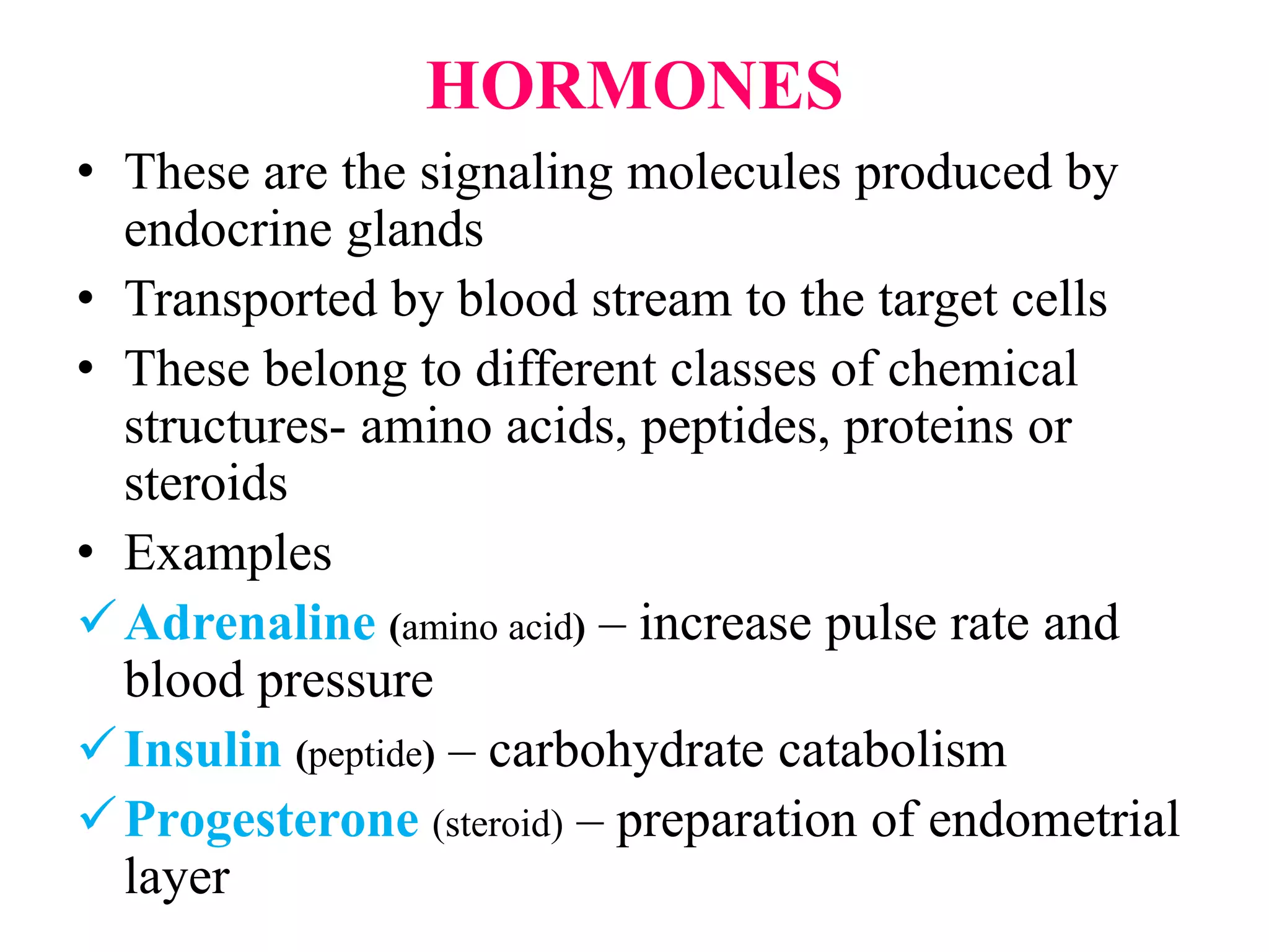 HORMONES
• These are the signaling molecules produced by
endocrine glands
• Transported by blood stream to the target cells
• These belong to different classes of chemical
structures- amino acids, peptides, proteins or
steroids
• Examples
Adrenaline (amino acid) – increase pulse rate and
blood pressure
Insulin (peptide) – carbohydrate catabolism
Progesterone (steroid) – preparation of endometrial
layer
 