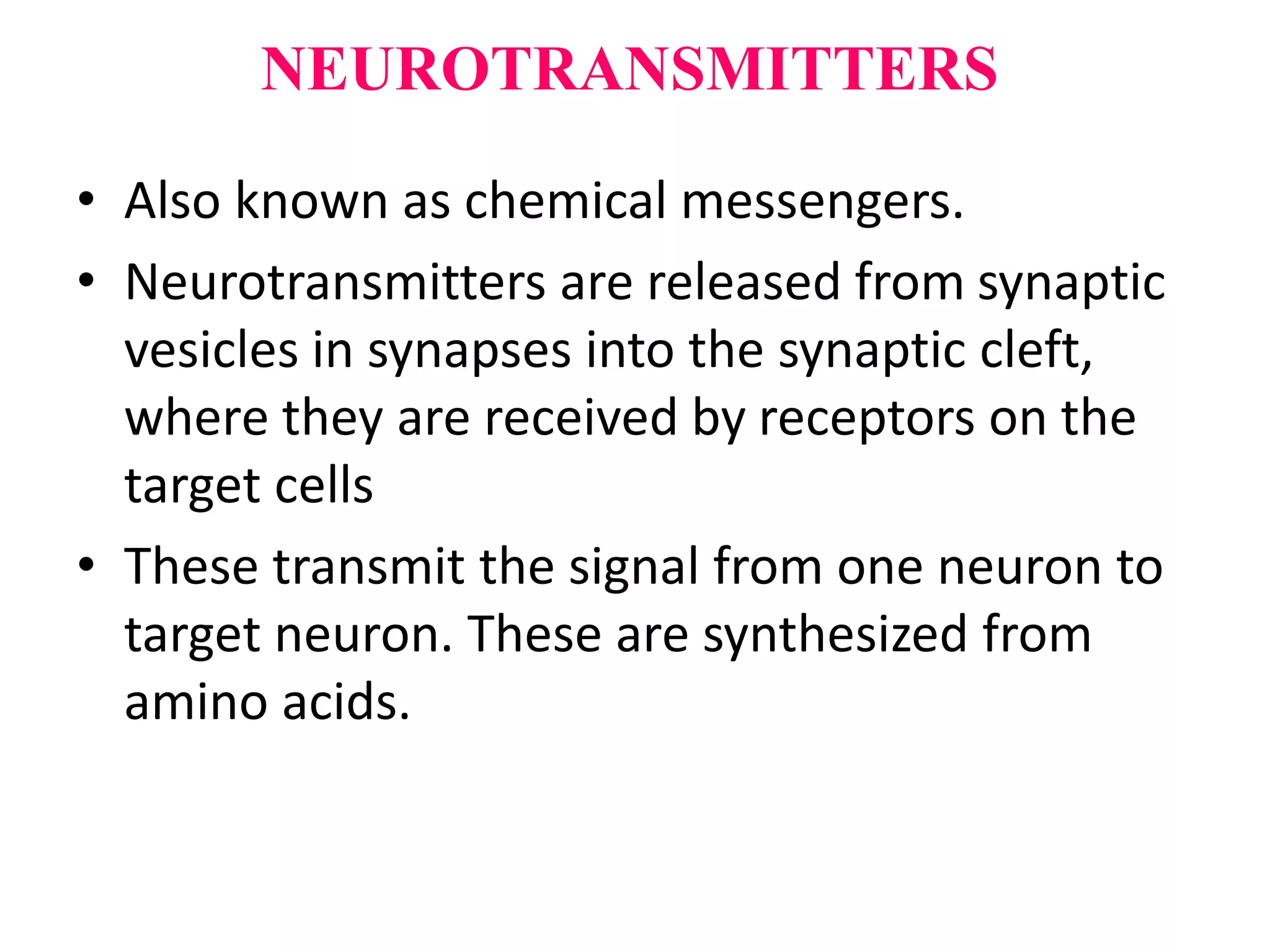 NEUROTRANSMITTERS
• Also known as chemical messengers.
• Neurotransmitters are released from synaptic
vesicles in synapses into the synaptic cleft,
where they are received by receptors on the
target cells
• These transmit the signal from one neuron to
target neuron. These are synthesized from
amino acids.
 