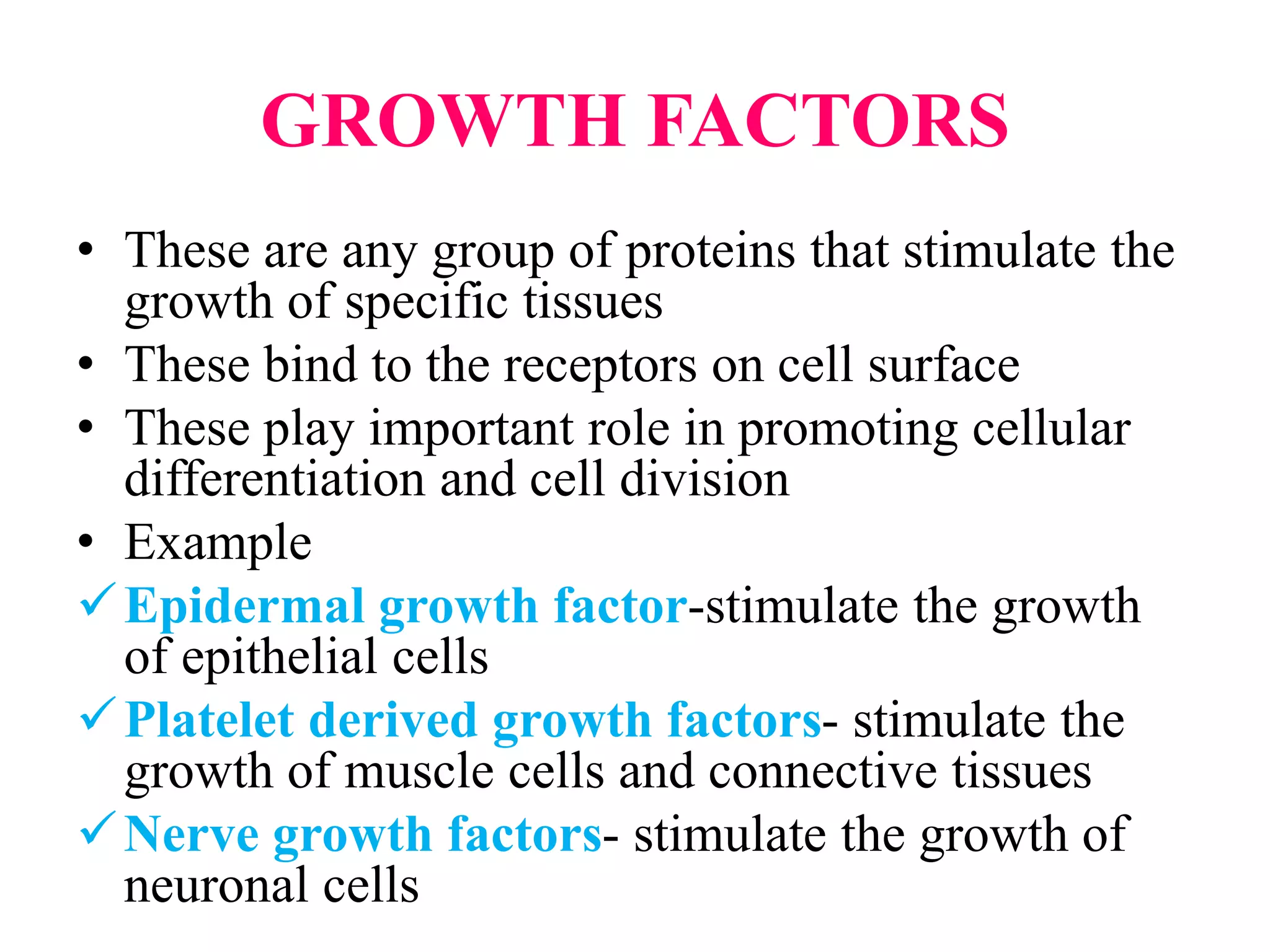 GROWTH FACTORS
• These are any group of proteins that stimulate the
growth of specific tissues
• These bind to the receptors on cell surface
• These play important role in promoting cellular
differentiation and cell division
• Example
Epidermal growth factor-stimulate the growth
of epithelial cells
Platelet derived growth factors- stimulate the
growth of muscle cells and connective tissues
Nerve growth factors- stimulate the growth of
neuronal cells
 