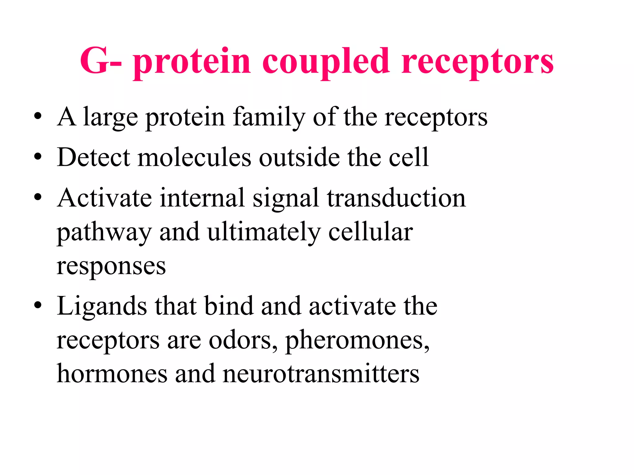 G- protein coupled receptors
• A large protein family of the receptors
• Detect molecules outside the cell
• Activate internal signal transduction
pathway and ultimately cellular
responses
• Ligands that bind and activate the
receptors are odors, pheromones,
hormones and neurotransmitters
 