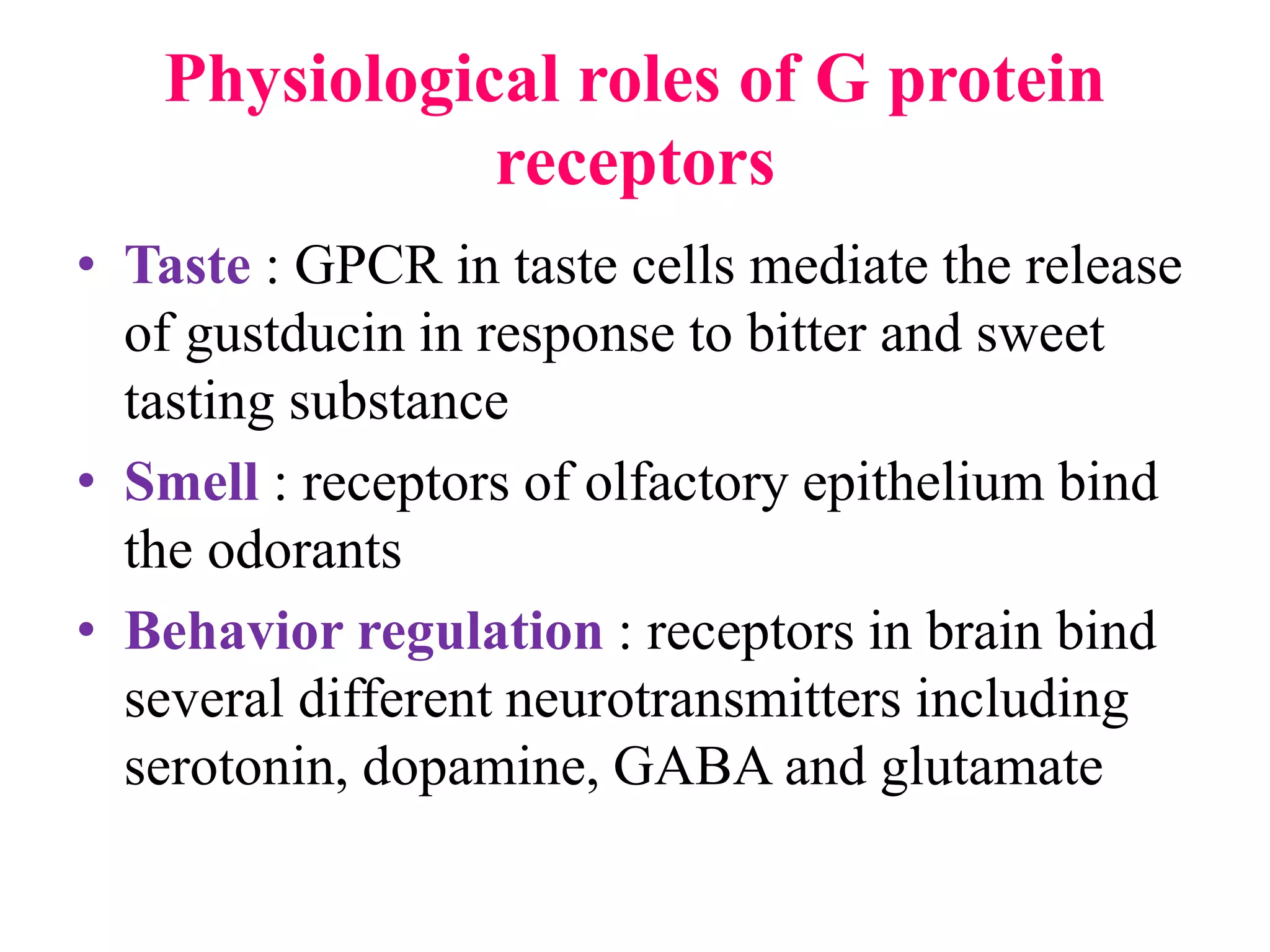 Physiological roles of G protein
receptors
• Taste : GPCR in taste cells mediate the release
of gustducin in response to bitter and sweet
tasting substance
• Smell : receptors of olfactory epithelium bind
the odorants
• Behavior regulation : receptors in brain bind
several different neurotransmitters including
serotonin, dopamine, GABA and glutamate
 