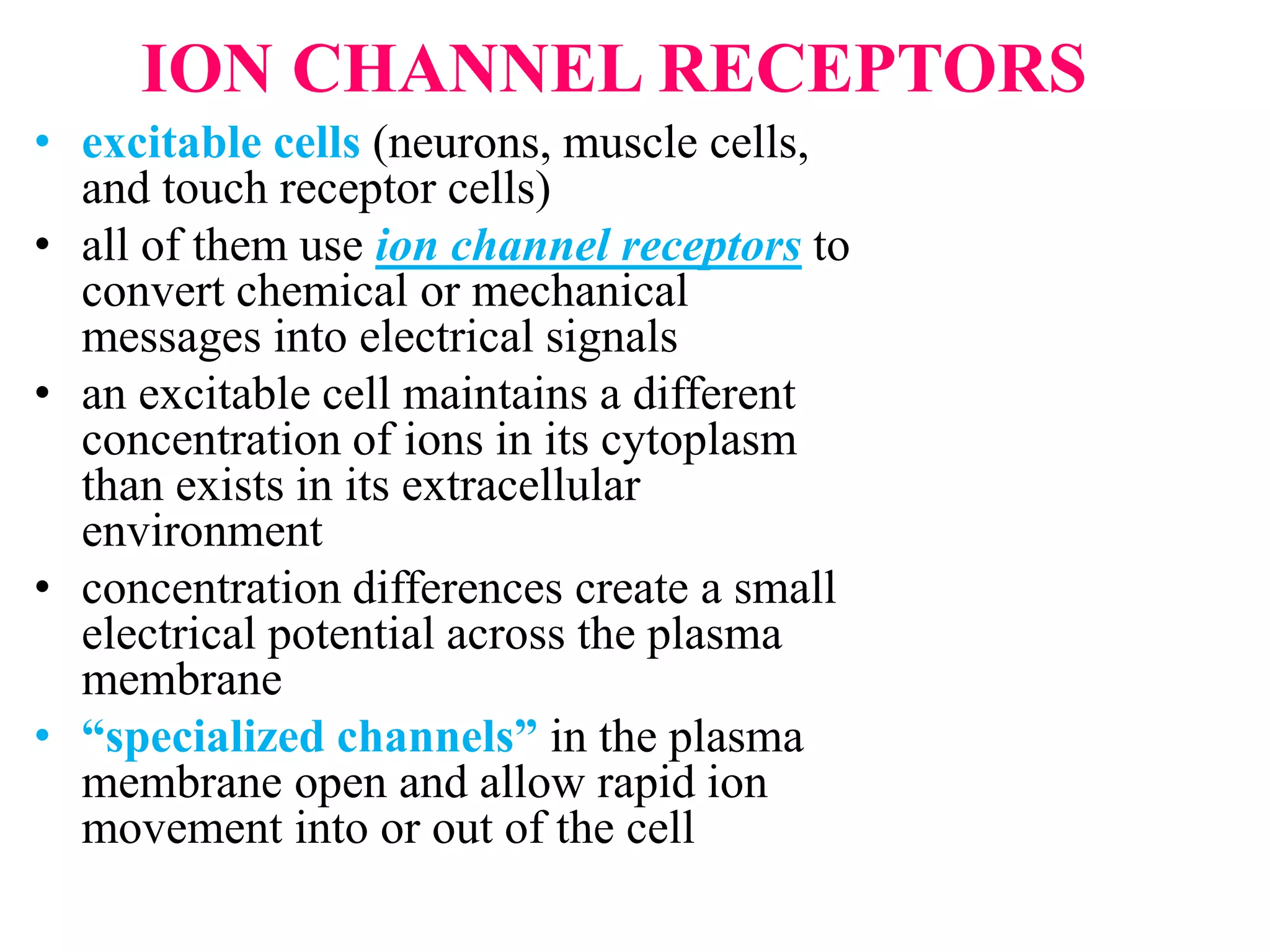ION CHANNEL RECEPTORS
• excitable cells (neurons, muscle cells,
and touch receptor cells)
• all of them use ion channel receptors to
convert chemical or mechanical
messages into electrical signals
• an excitable cell maintains a different
concentration of ions in its cytoplasm
than exists in its extracellular
environment
• concentration differences create a small
electrical potential across the plasma
membrane
• “specialized channels” in the plasma
membrane open and allow rapid ion
movement into or out of the cell
 