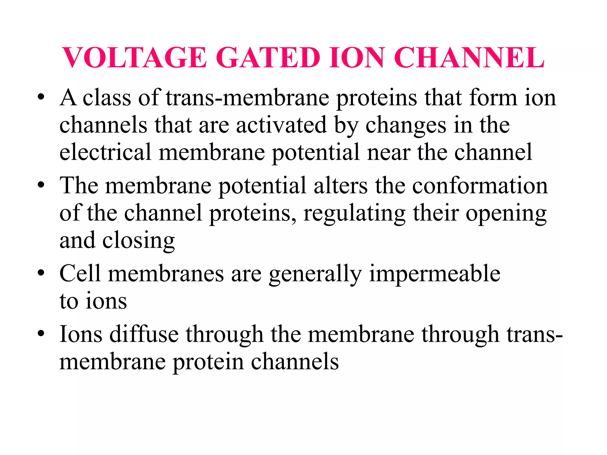 VOLTAGE GATED ION CHANNEL
• A class of trans-membrane proteins that form ion
channels that are activated by changes in the
electrical membrane potential near the channel
• The membrane potential alters the conformation
of the channel proteins, regulating their opening
and closing
• Cell membranes are generally impermeable
to ions
• Ions diffuse through the membrane through trans-
membrane protein channels
 