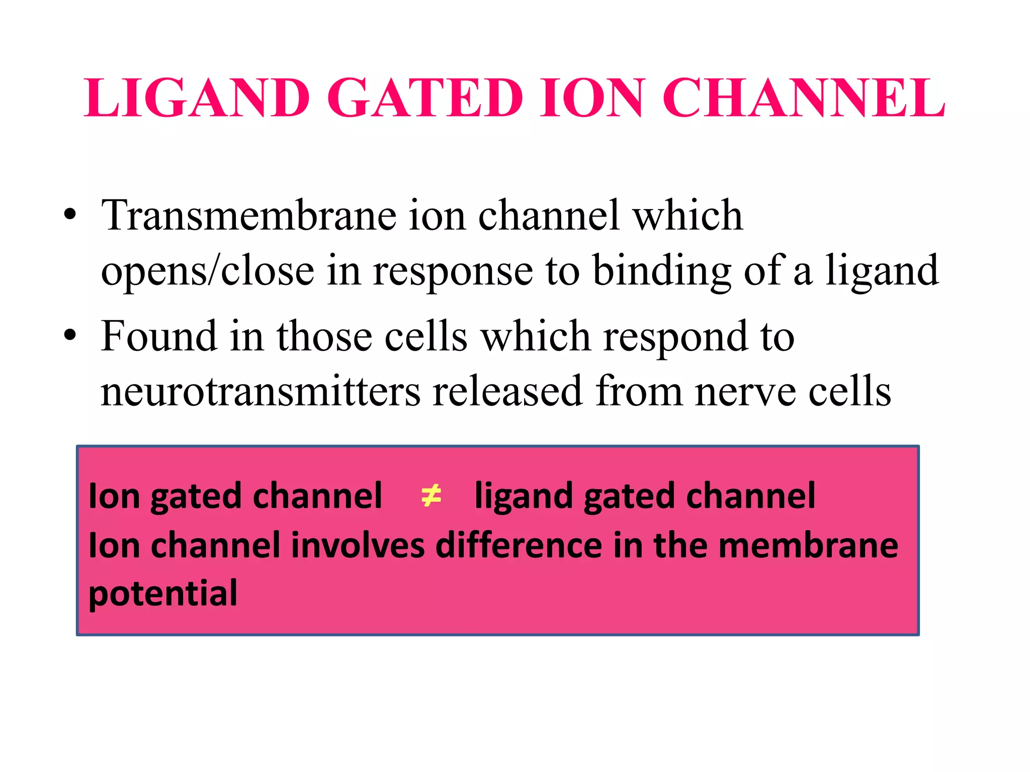 LIGAND GATED ION CHANNEL
• Transmembrane ion channel which
opens/close in response to binding of a ligand
• Found in those cells which respond to
neurotransmitters released from nerve cells
Ion gated channel ≠ ligand gated channel
Ion channel involves difference in the membrane
potential
 
