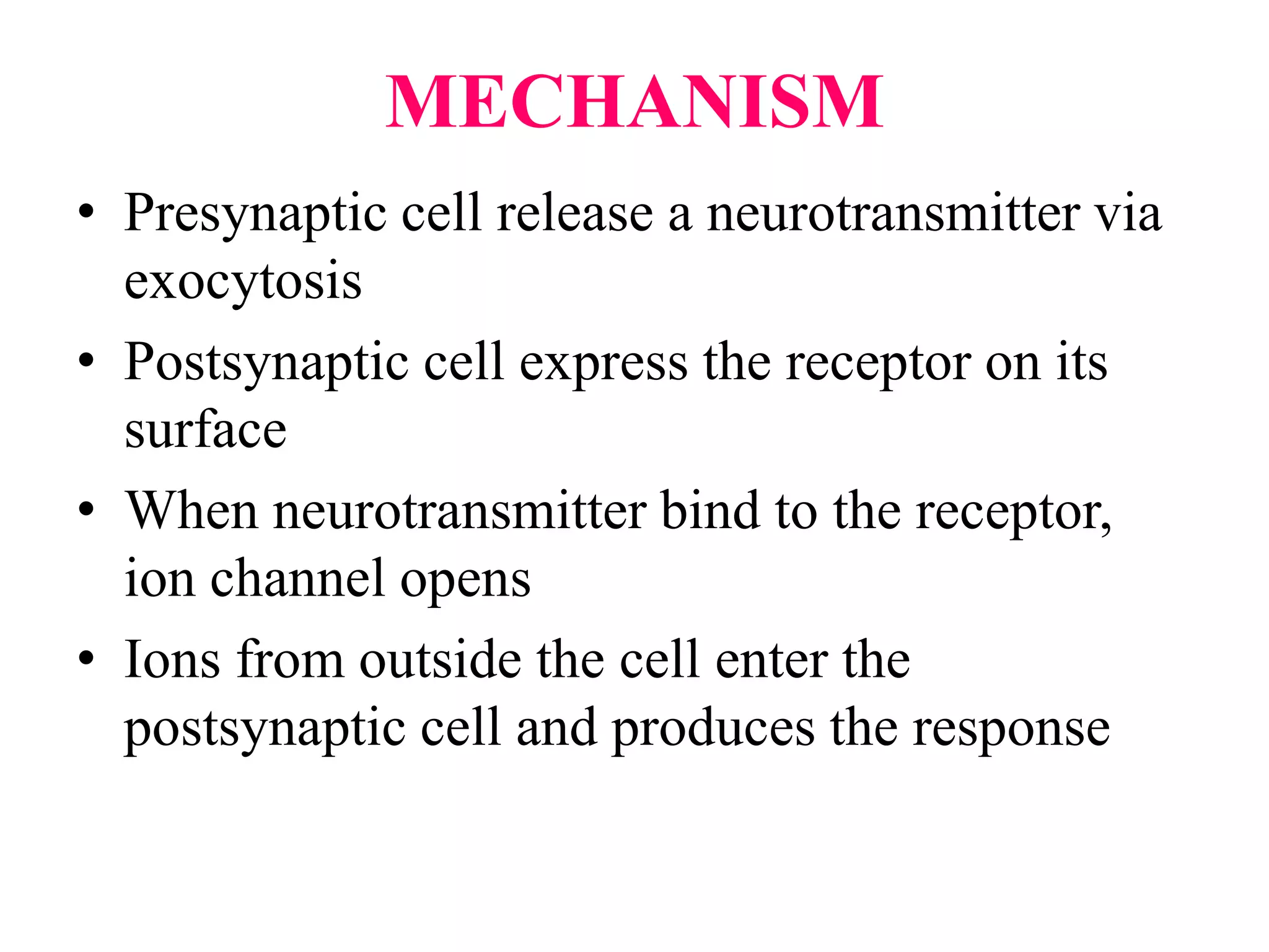 MECHANISM
• Presynaptic cell release a neurotransmitter via
exocytosis
• Postsynaptic cell express the receptor on its
surface
• When neurotransmitter bind to the receptor,
ion channel opens
• Ions from outside the cell enter the
postsynaptic cell and produces the response
 