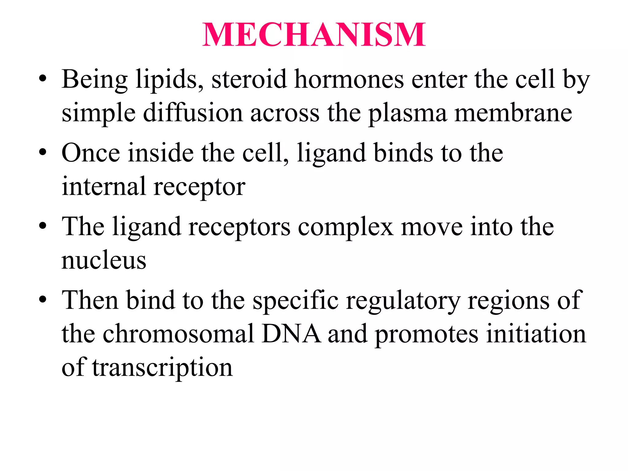 MECHANISM
• Being lipids, steroid hormones enter the cell by
simple diffusion across the plasma membrane
• Once inside the cell, ligand binds to the
internal receptor
• The ligand receptors complex move into the
nucleus
• Then bind to the specific regulatory regions of
the chromosomal DNA and promotes initiation
of transcription
 