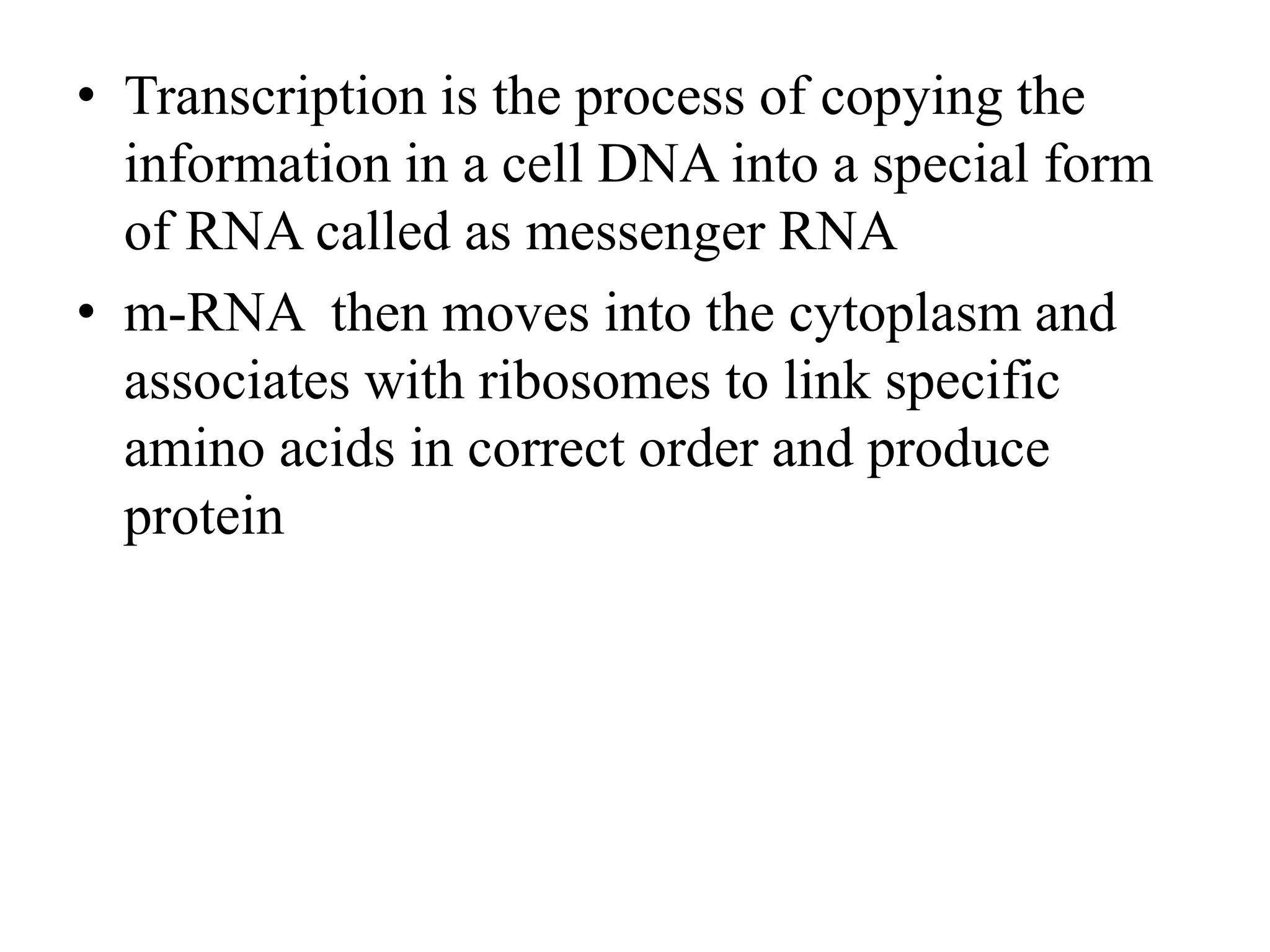 • Transcription is the process of copying the
information in a cell DNA into a special form
of RNA called as messenger RNA
• m-RNA then moves into the cytoplasm and
associates with ribosomes to link specific
amino acids in correct order and produce
protein
 