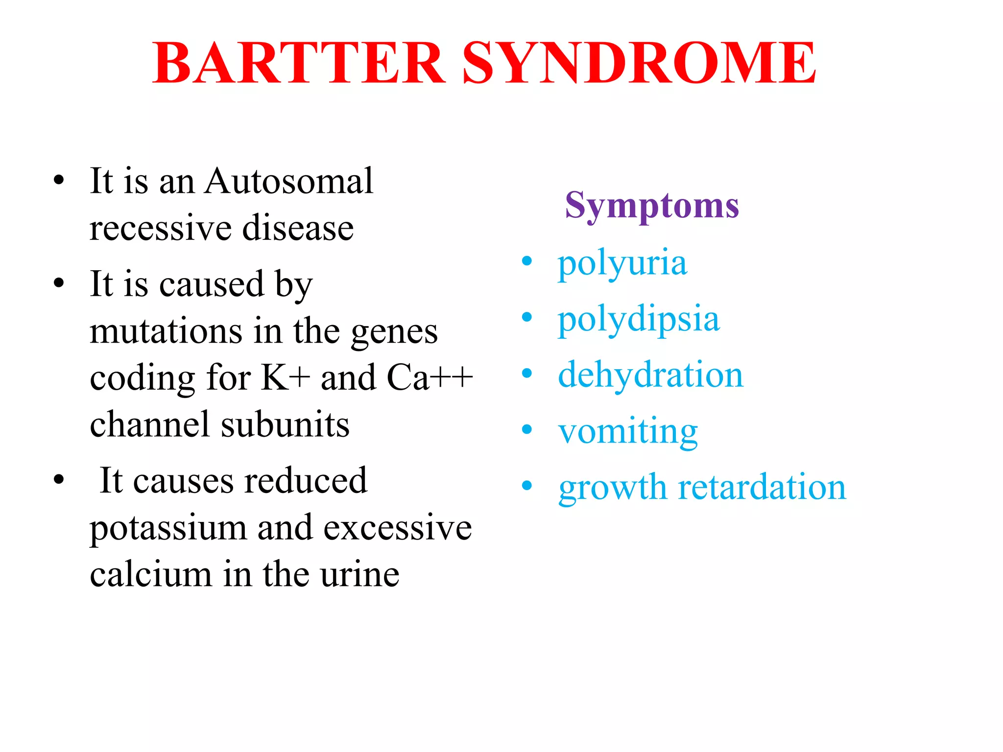 BARTTER SYNDROME
• It is an Autosomal
recessive disease
• It is caused by
mutations in the genes
coding for K+ and Ca++
channel subunits
• It causes reduced
potassium and excessive
calcium in the urine
Symptoms
• polyuria
• polydipsia
• dehydration
• vomiting
• growth retardation
 