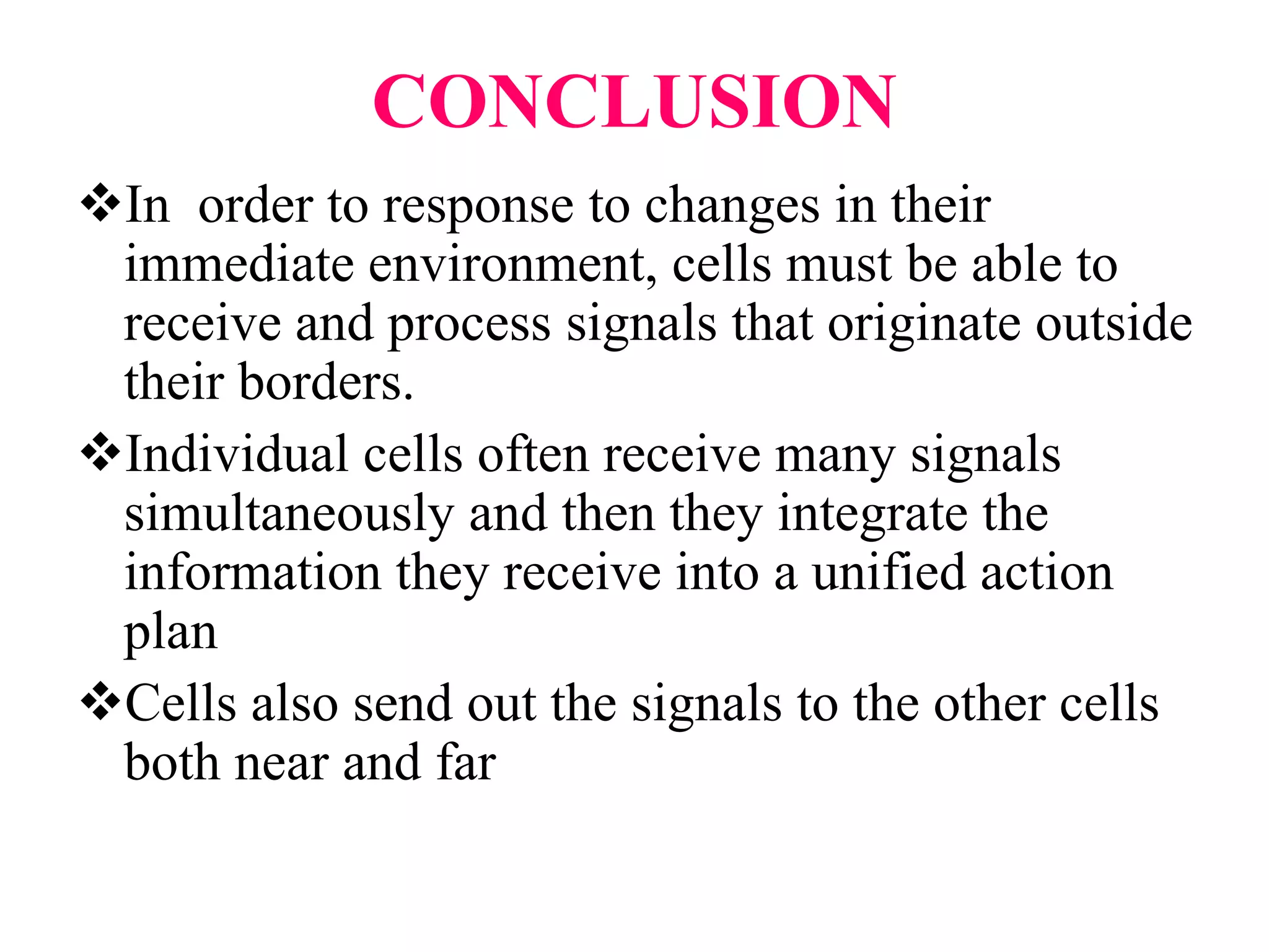 CONCLUSION
In order to response to changes in their
immediate environment, cells must be able to
receive and process signals that originate outside
their borders.
Individual cells often receive many signals
simultaneously and then they integrate the
information they receive into a unified action
plan
Cells also send out the signals to the other cells
both near and far
 