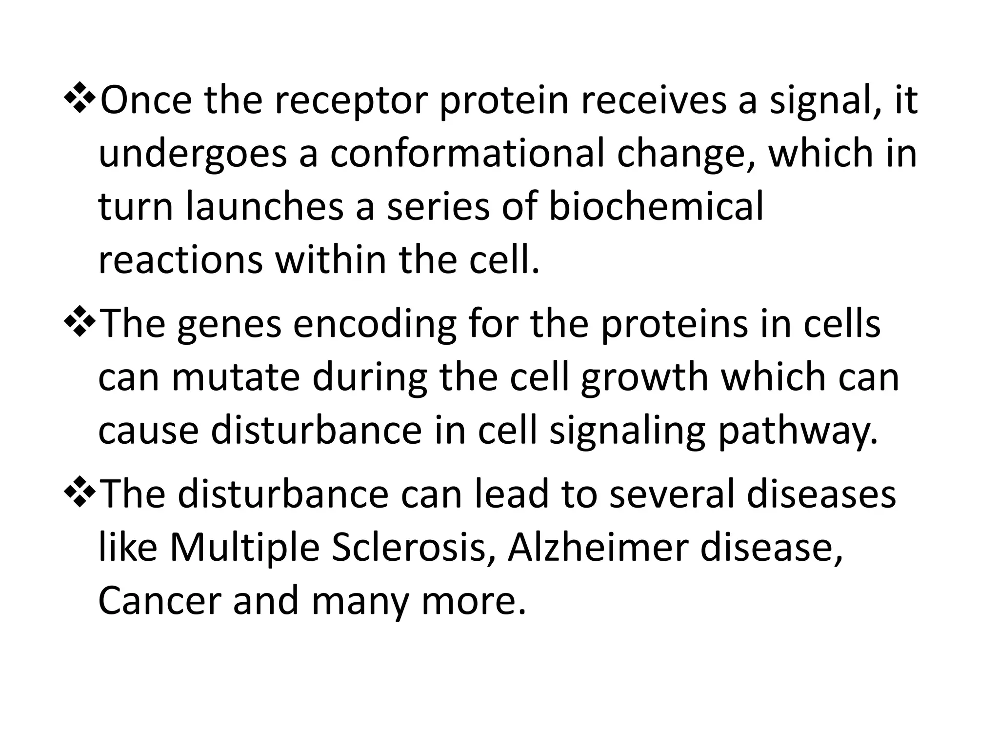 Once the receptor protein receives a signal, it
undergoes a conformational change, which in
turn launches a series of biochemical
reactions within the cell.
The genes encoding for the proteins in cells
can mutate during the cell growth which can
cause disturbance in cell signaling pathway.
The disturbance can lead to several diseases
like Multiple Sclerosis, Alzheimer disease,
Cancer and many more.
 