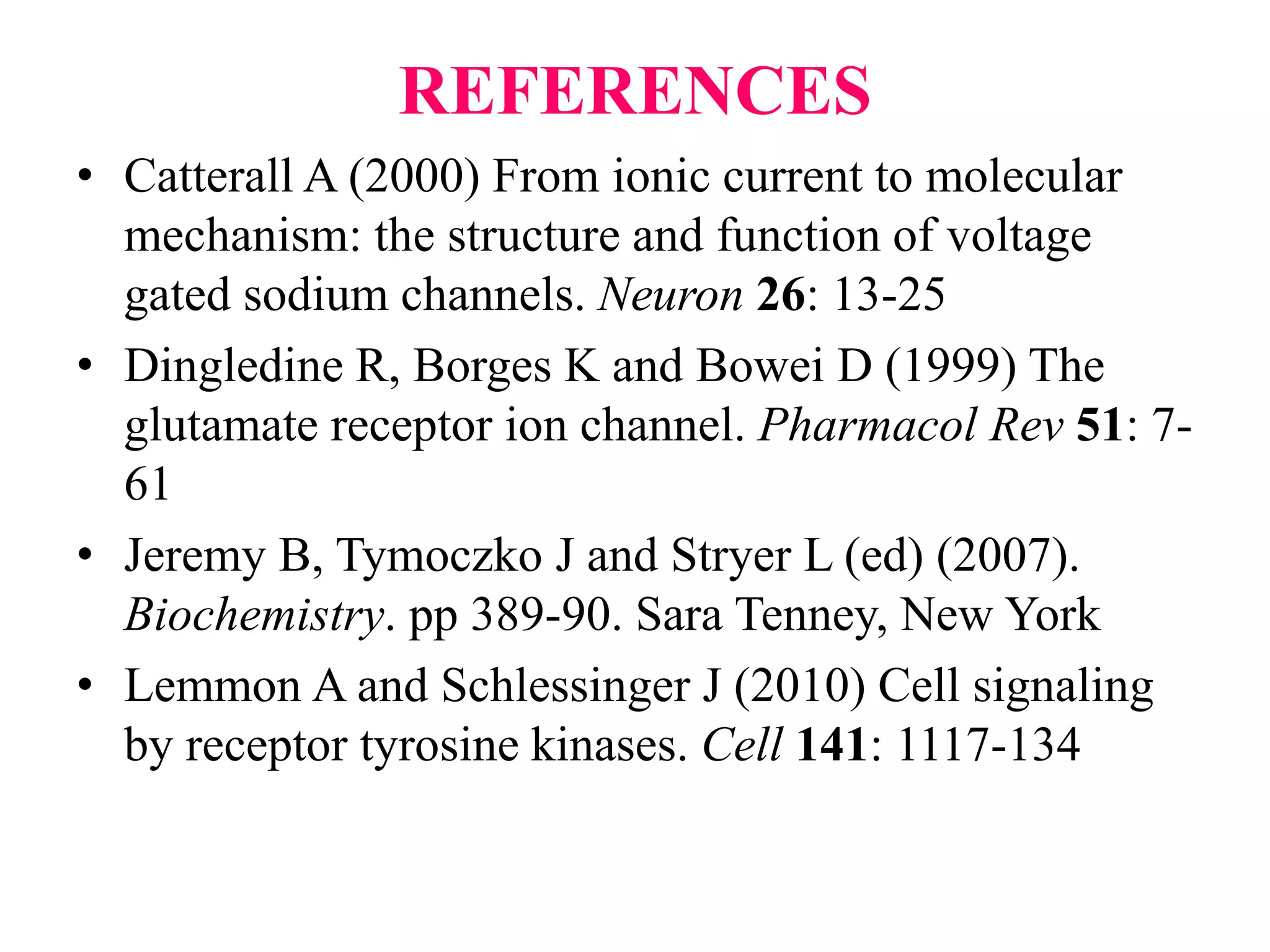 REFERENCES
• Catterall A (2000) From ionic current to molecular
mechanism: the structure and function of voltage
gated sodium channels. Neuron 26: 13-25
• Dingledine R, Borges K and Bowei D (1999) The
glutamate receptor ion channel. Pharmacol Rev 51: 7-
61
• Jeremy B, Tymoczko J and Stryer L (ed) (2007).
Biochemistry. pp 389-90. Sara Tenney, New York
• Lemmon A and Schlessinger J (2010) Cell signaling
by receptor tyrosine kinases. Cell 141: 1117-134
 