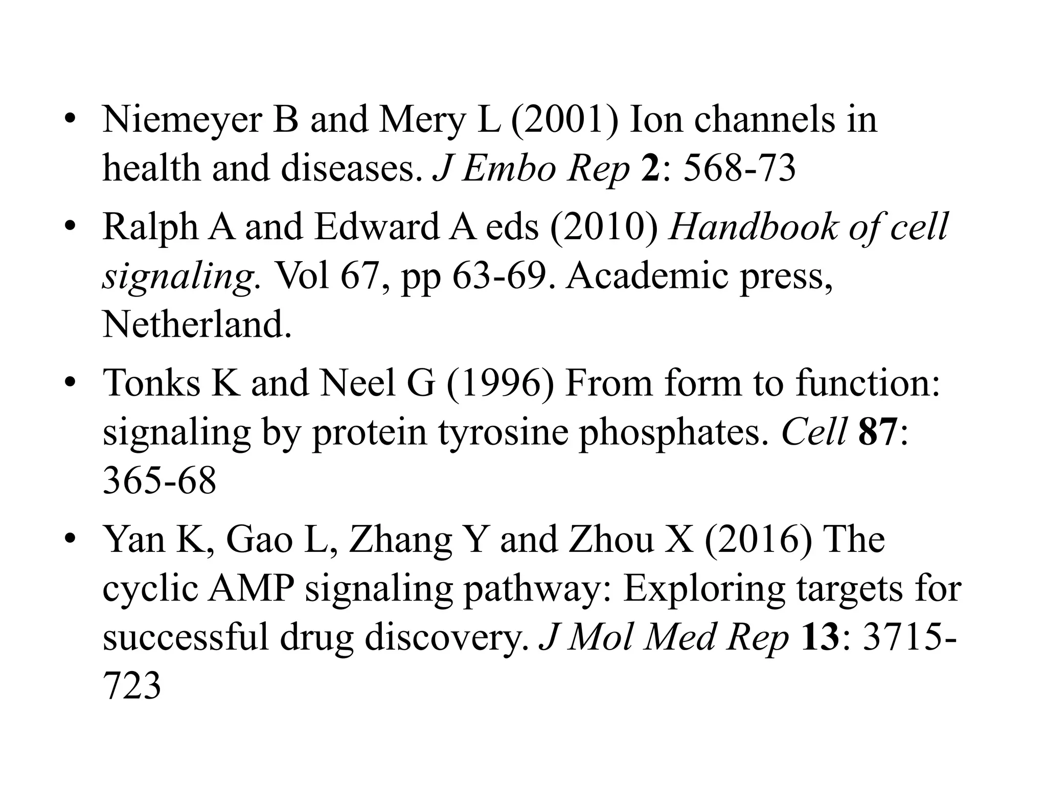 • Niemeyer B and Mery L (2001) Ion channels in
health and diseases. J Embo Rep 2: 568-73
• Ralph A and Edward A eds (2010) Handbook of cell
signaling. Vol 67, pp 63-69. Academic press,
Netherland.
• Tonks K and Neel G (1996) From form to function:
signaling by protein tyrosine phosphates. Cell 87:
365-68
• Yan K, Gao L, Zhang Y and Zhou X (2016) The
cyclic AMP signaling pathway: Exploring targets for
successful drug discovery. J Mol Med Rep 13: 3715-
723
 