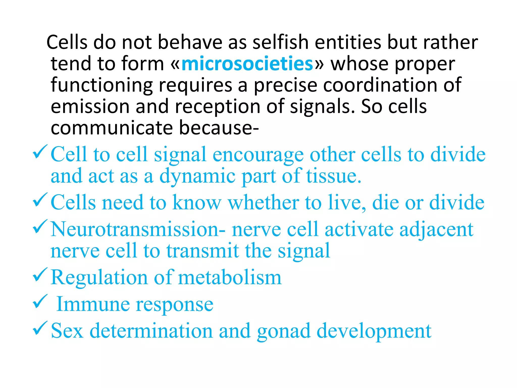 Cells do not behave as selfish entities but rather
tend to form «microsocieties» whose proper
functioning requires a precise coordination of
emission and reception of signals. So cells
communicate because-
Cell to cell signal encourage other cells to divide
and act as a dynamic part of tissue.
Cells need to know whether to live, die or divide
Neurotransmission- nerve cell activate adjacent
nerve cell to transmit the signal
Regulation of metabolism
 Immune response
Sex determination and gonad development
 