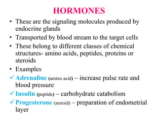 HORMONES
• These are the signaling molecules produced by
endocrine glands
• Transported by blood stream to the target cells
• These belong to different classes of chemical
structures- amino acids, peptides, proteins or
steroids
• Examples
Adrenaline (amino acid) – increase pulse rate and
blood pressure
Insulin (peptide) – carbohydrate catabolism
Progesterone (steroid) – preparation of endometrial
layer
 