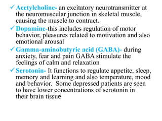 Acetylcholine- an excitatory neurotransmitter at
the neuromuscular junction in skeletal muscle,
causing the muscle to contract.
Dopamine-this includes regulation of motor
behavior, pleasures related to motivation and also
emotional arousal
Gamma-aminobutyric acid (GABA)- during
anxiety, fear and pain GABA stimulate the
feelings of calm and relaxation
Serotonin- It functions to regulate appetite, sleep,
memory and learning and also temperature, mood
and behavior. Some depressed patients are seen
to have lower concentrations of serotonin in
their brain tissue
 