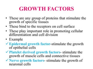 GROWTH FACTORS
• These are any group of proteins that stimulate the
growth of specific tissues
• These bind to the receptors on cell surface
• These play important role in promoting cellular
differentiation and cell division
• Example
Epidermal growth factor-stimulate the growth
of epithelial cells
Platelet derived growth factors- stimulate the
growth of muscle cells and connective tissues
Nerve growth factors- stimulate the growth of
neuronal cells
 