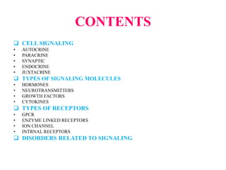 CONTENTS
 CELL SIGNALING
• AUTOCRINE
• PARACRINE
• SYNAPTIC
• ENDOCRINE
• JUXTACRINE
 TYPES OF SIGNALING MOLECULES
• HORMONES
• NEUROTRANSMITTERS
• GROWTH FACTORS
• CYTOKINES
 TYPES OF RECEPTORS
• GPCR
• ENZYME LINKED RECEPTORS
• ION CHANNEL
• INTRNAL RECEPTORS
 DISORDERS RELATED TO SIGNALING
 