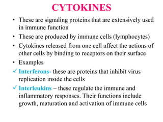 CYTOKINES
• These are signaling proteins that are extensively used
in immune function
• These are produced by immune cells (lymphocytes)
• Cytokines released from one cell affect the actions of
other cells by binding to receptors on their surface
• Examples
 Interferons- these are proteins that inhibit virus
replication inside the cells
 Interleukins – these regulate the immune and
inflammatory responses. Their functions include
growth, maturation and activation of immune cells
 