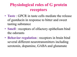 Physiological roles of G protein
receptors
• Taste : GPCR in taste cells mediate the release
of gustducin in response to bitter and sweet
tasting substance
• Smell : receptors of olfactory epithelium bind
the odorants
• Behavior regulation : receptors in brain bind
several different neurotransmitters including
serotonin, dopamine, GABA and glutamate
 