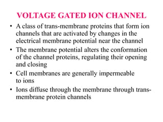 VOLTAGE GATED ION CHANNEL
• A class of trans-membrane proteins that form ion
channels that are activated by changes in the
electrical membrane potential near the channel
• The membrane potential alters the conformation
of the channel proteins, regulating their opening
and closing
• Cell membranes are generally impermeable
to ions
• Ions diffuse through the membrane through trans-
membrane protein channels
 