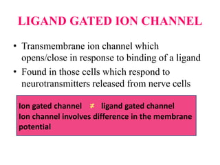 LIGAND GATED ION CHANNEL
• Transmembrane ion channel which
opens/close in response to binding of a ligand
• Found in those cells which respond to
neurotransmitters released from nerve cells
Ion gated channel ≠ ligand gated channel
Ion channel involves difference in the membrane
potential
 