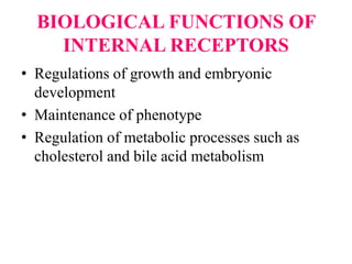 BIOLOGICAL FUNCTIONS OF
INTERNAL RECEPTORS
• Regulations of growth and embryonic
development
• Maintenance of phenotype
• Regulation of metabolic processes such as
cholesterol and bile acid metabolism
 