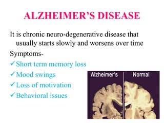 ALZHEIMER’S DISEASE
It is chronic neuro-degenerative disease that
usually starts slowly and worsens over time
Symptoms-
Short term memory loss
Mood swings
Loss of motivation
Behavioral issues
 