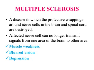 MULTIPLE SCLEROSIS
• A disease in which the protective wrappings
around nerve cells in the brain and spinal cord
are destroyed.
• Affected nerve cell can no longer transmit
signals from one area of the brain to other area
Muscle weakness
Blurred vision
Depression
 