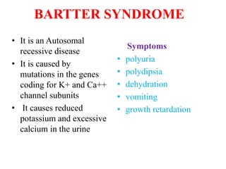 BARTTER SYNDROME
• It is an Autosomal
recessive disease
• It is caused by
mutations in the genes
coding for K+ and Ca++
channel subunits
• It causes reduced
potassium and excessive
calcium in the urine
Symptoms
• polyuria
• polydipsia
• dehydration
• vomiting
• growth retardation
 