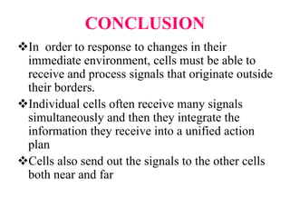CONCLUSION
In order to response to changes in their
immediate environment, cells must be able to
receive and process signals that originate outside
their borders.
Individual cells often receive many signals
simultaneously and then they integrate the
information they receive into a unified action
plan
Cells also send out the signals to the other cells
both near and far
 