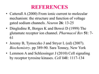 REFERENCES
• Catterall A (2000) From ionic current to molecular
mechanism: the structure and function of voltage
gated sodium channels. Neuron 26: 13-25
• Dingledine R, Borges K and Bowei D (1999) The
glutamate receptor ion channel. Pharmacol Rev 51: 7-
61
• Jeremy B, Tymoczko J and Stryer L (ed) (2007).
Biochemistry. pp 389-90. Sara Tenney, New York
• Lemmon A and Schlessinger J (2010) Cell signaling
by receptor tyrosine kinases. Cell 141: 1117-134
 