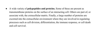 ● A wide variety of polypeptides and proteins. Some of these are present as
transmembrane proteins on the surface of an interacting cell. Others are part of, or
associate with, the extracellular matrix. Finally, a large number of proteins are
excreted into the extracellular environment where they are involved in regulating
processes such as cell division, differentiation, the immune response, or cell death
and cell survival.
 