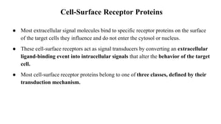 Cell-Surface Receptor Proteins
● Most extracellular signal molecules bind to specific receptor proteins on the surface
of the target cells they influence and do not enter the cytosol or nucleus.
● These cell-surface receptors act as signal transducers by converting an extracellular
ligand-binding event into intracellular signals that alter the behavior of the target
cell.
● Most cell-surface receptor proteins belong to one of three classes, defined by their
transduction mechanism.
 