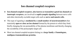 Ion channel coupled receptors
● Ion-channel-coupled receptors, also known as transmitter-gated ion channels or
ionotropic receptors, are involved in rapid synaptic signaling between nerve cells
and other electrically excitable target cells such as nerve and muscle cells.
● This type of signaling is mediated by a small number of neurotransmitters that
transiently open or close an ion channel formed by the protein to which they bind,
briefly changing the ion permeability of the plasma membrane and thereby changing
the excitability of the postsynaptic target cell.
● Most ion-channel-coupled receptors belong to a large family of homologous,
multipass transmembrane proteins.
 