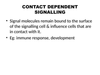 CONTACT DEPENDENT
SIGNALLING
• Signal molecules remain bound to the surface
of the signalling cell & influence cells that are
in contact with it.
• Eg: immune response, development
 