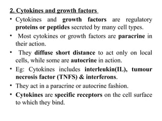 2. Cytokines and growth factors
• Cytokines and growth factors are regulatory
proteins or peptides secreted by many cell types.
• Most cytokines or growth factors are paracrine in
their action.
• They diffuse short distance to act only on local
cells, while some are autocrine in action.
• Eg: Cytokines includes interleukin(IL), tumour
necrosis factor (TNFS) & interferons.
• They act in a paracrine or autocrine fashion.
• Cytokines are specific receptors on the cell surface
to which they bind.
 