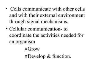 • Cells communicate with other cells
and with their external environment
through signal mechanisms.
• Cellular communication- to
coordinate the activities needed for
an organism
»Grow
»Develop & function.
 