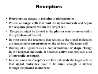 Receptors
• Receptors are generally proteins or glycoproteins.
• Present on target cells that bind the signal molecule and begins
the response process within the target cell.
• Receptors might be located in the plasma membrane or within
the cytoplasm of the cell.
• In most cases the receptors that recognise the signal molecules
are transmembrane proteins on the surface of the target cell.
• Binding of a ligand causes a conformational or shape change
in the receptor molecule, it becomes active and produces a set
of intracellular signals.
• In some cases the receptors are located inside the target cell, so
that signal molecules have to be small enough to diffuse
through the plasma membrane.
 