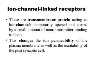 Ion-channel-linked receptors
• These are transmembrane protein acting as
ion-channels temporarily opened and closed
by a small amount of neurotransmitter binding
to them.
• This changes the ion permeability of the
plasma membrane as well as the excitability of
the post synaptic cell.
 