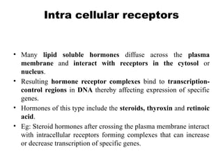 Intra cellular receptors
• Many lipid soluble hormones diffuse across the plasma
membrane and interact with receptors in the cytosol or
nucleus.
• Resulting hormone receptor complexes bind to transcription-
control regions in DNA thereby affecting expression of specific
genes.
• Hormones of this type include the steroids, thyroxin and retinoic
acid.
• Eg: Steroid hormones after crossing the plasma membrane interact
with intracellular receptors forming complexes that can increase
or decrease transcription of specific genes.
 