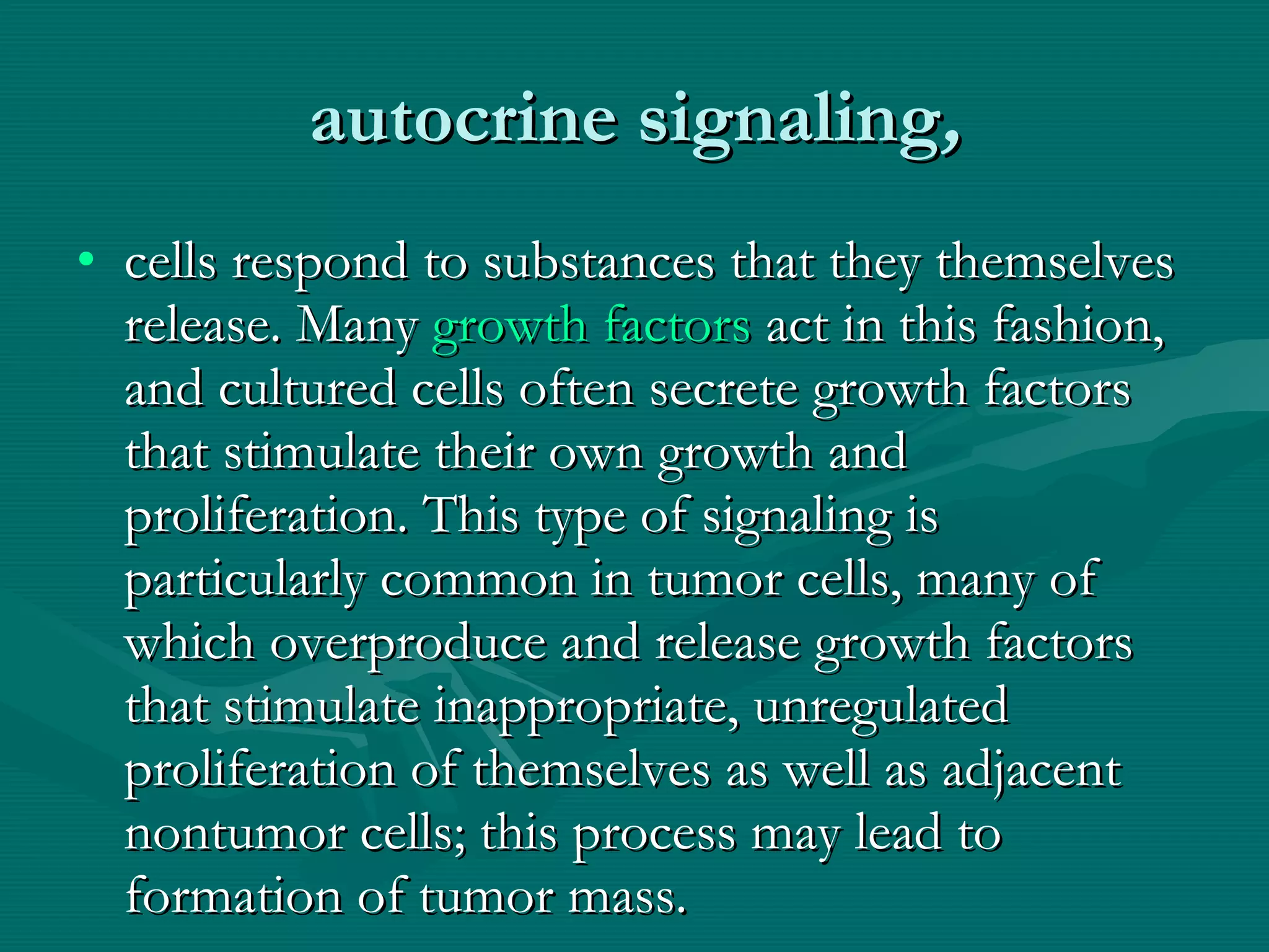 autocrine signaling , cells respond to substances that they themselves release. Many  growth factors  act in this fashion, and cultured cells often secrete growth factors that stimulate their own growth and proliferation. This type of signaling is particularly common in tumor cells, many of which overproduce and release growth factors that stimulate inappropriate, unregulated proliferation of themselves as well as adjacent nontumor cells; this process may lead to formation of tumor mass. 