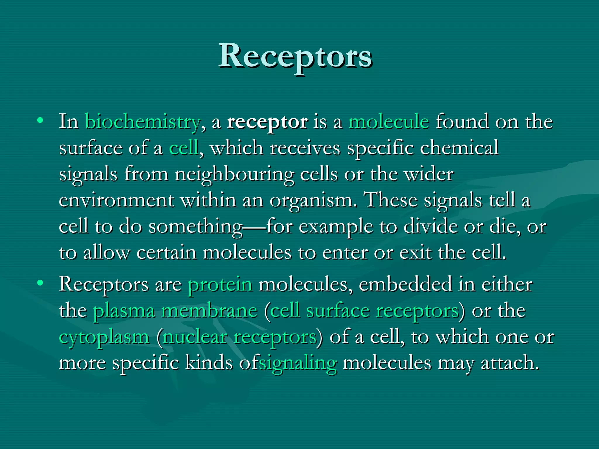 Receptors  In  biochemistry , a  receptor  is a  molecule  found on the surface of a  cell , which receives specific chemical signals from neighbouring cells or the wider environment within an organism. These signals tell a cell to do something—for example to divide or die, or to allow certain molecules to enter or exit the cell. Receptors are  protein  molecules, embedded in either the  plasma membrane  ( cell surface receptors ) or the  cytoplasm  ( nuclear receptors ) of a cell, to which one or more specific kinds of signaling  molecules may attach.  